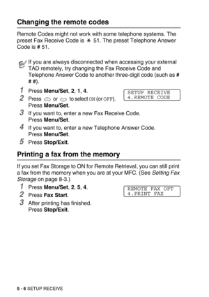 Page 635 - 6 SETUP RECEIVE
Changing the remote codes 
Remote Codes might not work with some telephone systems. The 
preset Fax Receive Code is   51. The preset Telephone Answer 
Code is # 51.
1Press Menu/Set, 2, 1, 4.
2Press  or  to select ON (or OFF).
Press Menu/Set.
3If you want to, enter a new Fax Receive Code.
Press Menu/Set.
4If you want to, enter a new Telephone Answer Code.
Press Menu/Set.
5Press Stop/Exit.
Printing a fax from the memory
If you set Fax Storage to ON for Remote Retrieval, you can still...