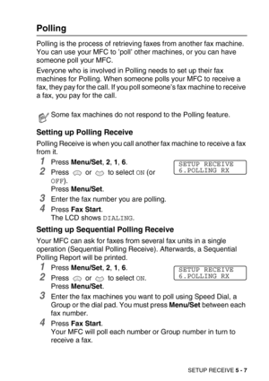 Page 64SETUP RECEIVE 5 - 7
Polling
Polling is the process of retrieving faxes from another fax machine. 
You can use your MFC to ’poll’ other machines, or you can have 
someone poll your MFC. 
Everyone who is involved in Polling needs to set up their fax 
machines for Polling. When someone polls your MFC to receive a 
fax, they pay for the call. If you poll someone’s fax machine to receive 
a fax, you pay for the call.
Setting up Polling Receive
Polling Receive is when you call another fax machine to receive a...