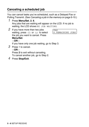 Page 655 - 8 SETUP RECEIVE
Canceling a scheduled job
You can cancel tasks you’ve scheduled, such as a Delayed Fax or 
Polling Transmit. (See Canceling a job in the memory on page 6-10.)
1Press Menu/Set, 2, 6. 
Any jobs that are waiting will appear on the LCD. If no job is 
waiting, the LCD shows 
NO JOB WAITING.
2If you have more than two jobs 
waiting, press   or   to select 
the job you want to cancel. Press 
Menu/Set.
—OR—
If you have only one job waiting, go to Step 3.
3Press 1 to cancel.
—OR—
Press 2 to...