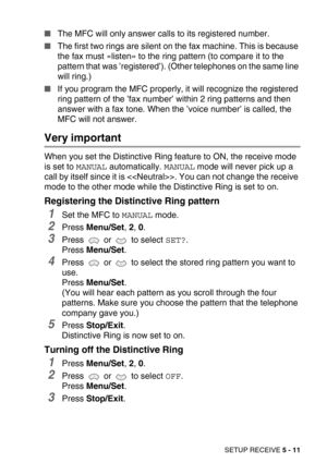 Page 68SETUP RECEIVE 5 - 11
The MFC will only answer calls to its registered number.
The first two rings are silent on the fax machine. This is because 
the fax must «listen» to the ring pattern (to compare it to the 
pattern that was ’registered’). (Other telephones on the same line 
will ring.)
If you program the MFC properly, it will recognize the registered 
ring pattern of the ’fax number’ within 2 ring patterns and then 
answer with a fax tone. When the ’voice number’ is called, the 
MFC will not...