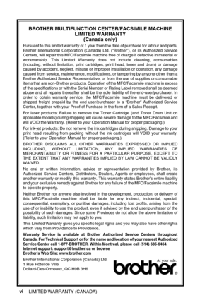 Page 8vi
BROTHER MULTIFUNCTION CENTER/FACSIMILE MACHINE 
LIMITED WARRANTY 
(Canada only)
Pursuant to this limited warranty of 1 year from the date of purchase for labour and parts,
Brother International Corporation (Canada) Ltd. (“Brother”), or its Authorized Service
Centers, will repair this MFC/Facsimile machine free of charge if defective in material or
workmanship. This Limited Warranty does not include cleaning, consumables
(including, without limitation, print cartridges, print head, toner and drum) or...