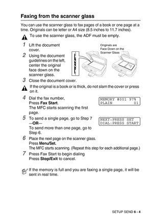 Page 72SETUP SEND 6 - 4
Faxing from the scanner glass
You can use the scanner glass to fax pages of a book or one page at a 
time. Originals can be letter or A4 size (8.5 inches to 11.7 inches). 
1Lift the document 
cover. 
2Using the document 
guidelines on the left, 
center the original 
face down on the 
scanner glass.
3Close the document cover.
4Dial the fax number,
Press Fax Start. 
The MFC starts scanning the first 
page.
5To send a single page, go to Step 7
—OR—
To send more than one page, go to 
Step...