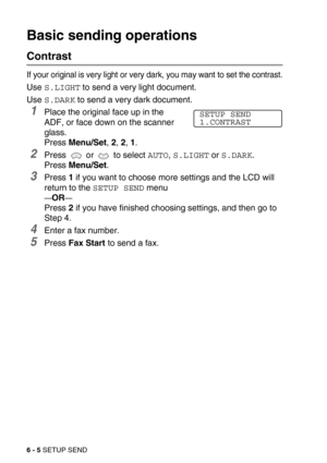 Page 736 - 5 SETUP SEND
Basic sending operations
Contrast
If your original is very light or very dark, you may want to set the contrast.
Use S.LIGHT to send a very light document. 
Use 
S.DARK to send a very dark document.
1Place the original face up in the 
ADF, or face down on the scanner 
glass.
Press Menu/Set, 2, 2, 1.
2Press   or   to select AUTO, S.LIGHT or S.DARK.
Press Menu/Set.
3Press 1 if you want to choose more settings and the LCD will 
return to the 
SETUP SEND menu
—OR—
Press 2 if you have...