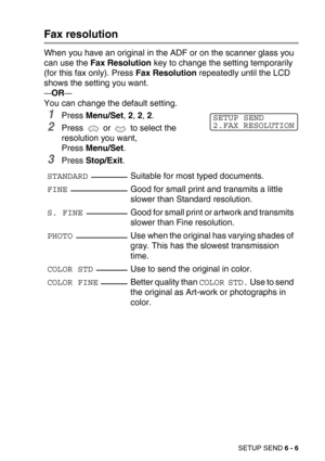 Page 74SETUP SEND 6 - 6
Fax resolution
When you have an original in the ADF or on the scanner glass you 
can use the Fax Resolution key to change the setting temporarily 
(for this fax only). Press Fax Resolution repeatedly until the LCD 
shows the setting you want.
—OR—
You can change the default setting.
1Press Menu/Set, 2, 2, 2.
2Press   or   to select the 
resolution you want, 
Press Menu/Set.
3Press Stop/Exit.
STANDARDSuitable for most typed documents.
FINEGood for small print and transmits a little...