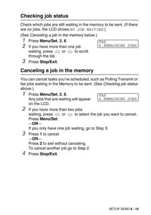 Page 78SETUP SEND 6 - 10
Checking job status
Check which jobs are still waiting in the memory to be sent. (If there 
are no jobs, the LCD shows 
NO JOB WAITING.) 
(See Canceling a job in the memory below.)
1Press Menu/Set, 2, 6.
2If you have more than one job 
waiting, press   or   to scroll 
through the list.
3Press Stop/Exit.
Canceling a job in the memory
You can cancel tasks you’ve scheduled, such as Polling Transmit or 
fax jobs waiting in the Memory to be sent. (See Checking job status 
above.)
1Press...