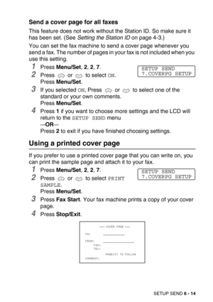 Page 82SETUP SEND 6 - 14
Send a cover page for all faxes
This feature does not work without the Station ID. So make sure it 
has been set. (See Setting the Station ID on page 4-3.)
You can set the fax machine to send a cover page whenever you 
send a fax. The number of pages in your fax is not included when you 
use this setting.
1Press Menu/Set, 2, 2, 7.
2Press   or   to select ON.
Press Menu/Set.
3If you selected ON, Press   or   to select one of the 
standard or your own comments.
Press Menu/Set.
4Press 1 if...