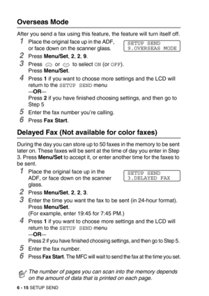 Page 836 - 15 SETUP SEND
Overseas Mode
After you send a fax using this feature, the feature will turn itself off.
1Place the original face up in the ADF, 
or face down on the scanner glass.
2Press Menu/Set, 2, 2, 9. 
3Press   or   to select ON (or OFF).
Press Menu/Set.
4Press 1 if you want to choose more settings and the LCD will 
return to the 
SETUP SEND menu
—OR—
Press 2 if you have finished choosing settings, and then go to 
Step 5
5Enter the fax number you’re calling.
6Press Fax Start.
Delayed Fax (Not...