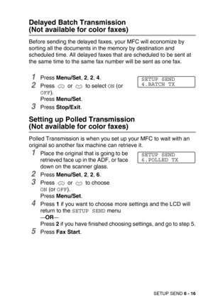 Page 84SETUP SEND 6 - 16
Delayed Batch Transmission 
(Not available for color faxes)
Before sending the delayed faxes, your MFC will economize by 
sorting all the documents in the memory by destination and 
scheduled time. All delayed faxes that are scheduled to be sent at 
the same time to the same fax number will be sent as one fax.
1Press Menu/Set, 2, 2, 4.
2Press   or   to select ON (or 
OFF).
Press Menu/Set.
3Press Stop/Exit.
Setting up Polled Transmission 
(Not available for color faxes)
Polled...