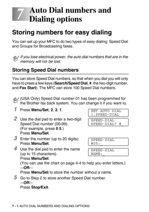 Page 857 - 1 AUTO DIAL NUMBERS AND DIALING OPTIONS
7
7Auto Dial numbers and 
Dialing options
Storing numbers for easy dialing
You can set up your MFC to do two types of easy dialing: Speed Dial 
and Groups for Broadcasting faxes.
Storing Speed Dial numbers
You can store Speed Dial numbers, so that when you dial you will only 
have to press a few keys (Search/Speed Dial, #, the two-digit number, 
and Fax Start). The MFC can store 100 Speed Dial numbers.
1Press Menu/Set, 2, 3, 1.
2Use the dial pad to enter a...