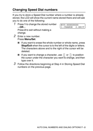 Page 86AUTO DIAL NUMBERS AND DIALING OPTIONS 7 - 2
Changing Speed Dial numbers
If you try to store a Speed Dial number where a number is already 
stored, the LCD will show the current name stored there and will ask 
you to do one of the following: 
1Press 1 to change the stored number
—OR—
Press 2 to exit without making a 
change.
2Enter a new number.
Press Menu/Set.
If you want to erase the whole number or whole name, press 
Stop/Exit when the cursor is to the left of the digits or letters. 
The characters...