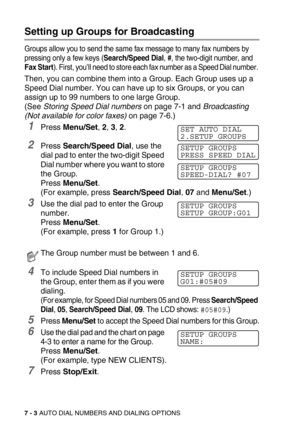 Page 877 - 3 AUTO DIAL NUMBERS AND DIALING OPTIONS
Setting up Groups for Broadcasting
Groups allow you to send the same fax message to many fax numbers by 
pressing only a few keys (
Search/Speed Dial, #, the two-digit number, and 
Fax Start). First, you’ll need to store each fax number as a Speed Dial number. 
Then, you can combine them into a Group. Each Group uses up a 
Speed Dial number. You can have up to six Groups, or you can 
assign up to 99 numbers to one large Group.
(See Storing Speed Dial numbers on...