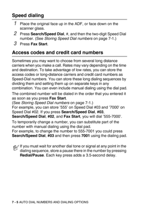 Page 897 - 5 AUTO DIAL NUMBERS AND DIALING OPTIONS
Speed dialing
1Place the original face up in the ADF, or face down on the 
scanner glass.
2Press Search/Speed Dial, #, and then the two-digit Speed Dial 
number. (See Storing Speed Dial numbers on page 7-1.)
3Press Fax Start.
Access codes and credit card numbers
Sometimes you may want to choose from several long distance 
carriers when you make a call. Rates may vary depending on the time 
and destination. To take advantage of low rates, you can store the...