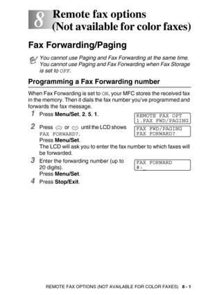 Page 92REMOTE FAX OPTIONS (NOT AVAILABLE FOR COLOR FAXES)   8 - 1
8
8Remote fax options 
(Not available for color faxes)
Fax Forwarding/Paging 
Programming a Fax Forwarding number
When Fax Forwarding is set to ON, your MFC stores the received fax 
in the memory. Then it dials the fax number you’ve programmed and 
forwards the fax message.
1Press Menu/Set, 2, 5, 1.
2Press   or   until the LCD shows
FAX FORWARD?.
Press Menu/Set. 
The LCD will ask you to enter the fax number to which faxes will 
be forwarded....