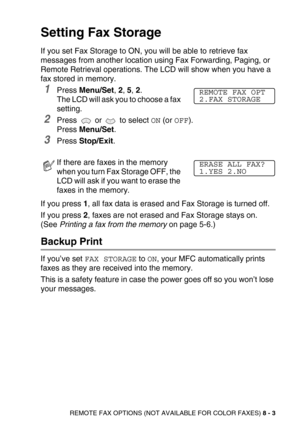 Page 94REMOTE FAX OPTIONS (NOT AVAILABLE FOR COLOR FAXES) 8 - 3
Setting Fax Storage
If you set Fax Storage to ON, you will be able to retrieve fax 
messages from another location using Fax Forwarding, Paging, or 
Remote Retrieval operations. The LCD will show when you have a 
fax stored in memory. 
1Press Menu/Set, 2, 5, 2. 
The LCD will ask you to choose a fax 
setting.
2Press  or  to select ON (or OFF).
Press Menu/Set.
3Press Stop/Exit.
If you press 1, all fax data is erased and Fax Storage is turned off.
If...