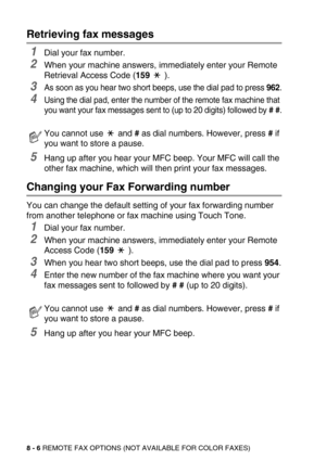 Page 978 - 6 REMOTE FAX OPTIONS (NOT AVAILABLE FOR COLOR FAXES)
Retrieving fax messages
1Dial your fax number.
2When your machine answers, immediately enter your Remote 
Retrieval Access Code (159  ).
3As soon as you hear two short beeps, use the dial pad to press 962.
4Using the dial pad, enter the number of the remote fax machine that 
you want your fax messages sent to (up to 20 digits) followed by # #.
5Hang up after you hear your MFC beep. Your MFC will call the 
other fax machine, which will then print...