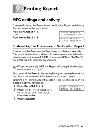 Page 98PRINTING REPORTS   9 - 1
99Printing Reports
MFC settings and activity
You need to set up the Transmission Verification Report and Activity 
Report Interval in the menu table.
Press Menu/Set, 2, 4, 1.
—OR—
Press Menu/Set, 2, 4, 2.
Customizing the Transmission Verification Report
You can use the Transmission Report as proof that you sent a fax. 
This report lists the time and date of transmission and whether the 
transmission was successful (OK). If you select ON or ON+IMAGE, 
the report will print for...