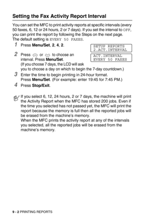 Page 999 - 2 PRINTING REPORTS
Setting the Fax Activity Report Interval
You can set the MFC to print activity reports at specific intervals (every 
50 faxes, 6, 12 or 24 hours, 2 or 7 days). If you set the interval to 
OFF, 
you can print the report by following the Steps on the next page.
The default setting is 
EVERY 50 FAXES.
1Press Menu/Set, 2, 4, 2.
2Press   or   to choose an 
interval. Press Menu/Set.
(If you choose 7 days, the LCD will ask 
you to choose a day on which to begin the 7-day countdown.)...