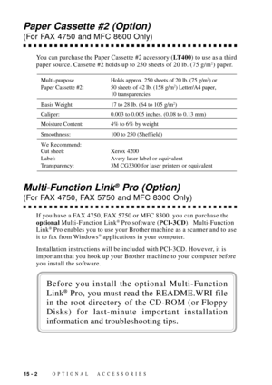 Page 12815 - 2OPTIONAL ACCESSORIES
Paper Cassette #2 (Option)
(For FAX 4750 and MFC 8600 Only)
You can purchase the Paper Cassette #2 accessory (LT400) to use as a third
paper source. Cassette #2 holds up to 250 sheets of 20 lb. (75 g/m2) paper.
Multi-purposeHolds approx. 250 sheets of 20 lb. (75 g/m2) or
Paper Cassette #2: 50 sheets of 42 lb. (158 g/m2) Letter/A4 paper,
10 transparencies
Basis Weight: 17 to 28 lb. (64 to 105 g/m2)
Caliper: 0.003 to 0.005 inches. (0.08 to 0.13 mm)
Moisture Content: 4% to 6% by...