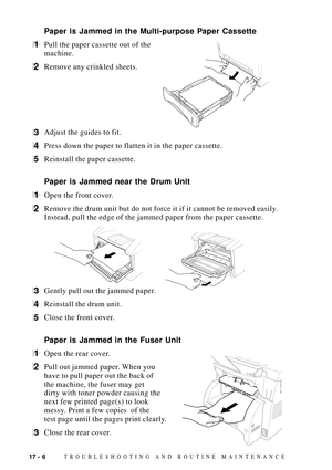 Page 14017 - 6TROUBLESHOOTING AND ROUTINE MAINTENANCE
Paper is Jammed in the Multi-purpose Paper Cassette
1Pull the paper cassette out of the
machine.
2Remove any crinkled sheets.
3Adjust the guides to fit.
4Press down the paper to flatten it in the paper cassette.
5Reinstall the paper cassette.
Paper is Jammed near the Drum Unit
1Open the front cover.
2Remove the drum unit but do not force it if it cannot be removed easily.
Instead, pull the edge of the jammed paper from the paper cassette.
     
3Gently pull...