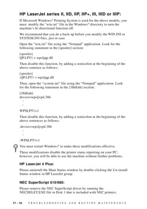 Page 15017 - 16TROUBLESHOOTING AND ROUTINE MAINTENANCE
HP LaserJet series II, IID, IIP, IIP+, III, IIID or IIIP:
If Microsoft Windows¨ Printing System is used for the above models, you
must  modify the Òwin.iniÓ file in the Windows¨ directory to turn the
machineÕs bi-directional function off.
We recommend that you do a back-up before you modify the WIN.INI or
SYSTEM.INI files, just in case.
Open the Òwin.iniÓ file using the ÒNotepadÓ application. Look for the
following statement in the [spooler] section:...