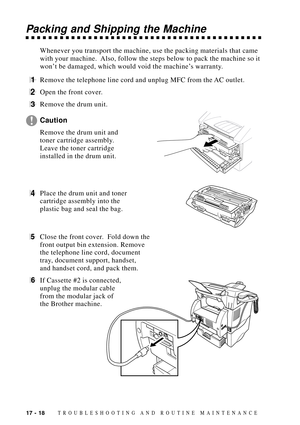 Page 15217 - 18TROUBLESHOOTING AND ROUTINE MAINTENANCE
Packing and Shipping the Machine
Whenever you transport the machine, use the packing materials that came
with your machine.  Also, follow the steps below to pack the machine so it
wonÕt be damaged, which would void the machineÕs warranty.
1Remove the telephone line cord and unplug MFC from the AC outlet.
2Open the front cover.
3Remove the drum unit.
Caution
Remove the drum unit and
toner cartridge assembly.
Leave the toner cartridge
installed in the drum...