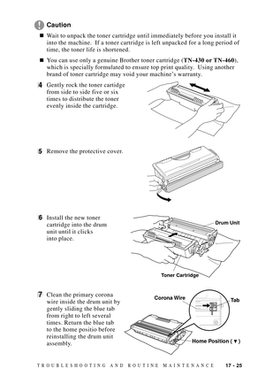 Page 15917 - 25TROUBLESHOOTING AND ROUTINE MAINTENANCE
Caution
nWait to unpack the toner cartridge until immediately before you install it
into the machine.  If a toner cartridge is left unpacked for a long period of
time, the toner life is shortened.
nYou can use only a genuine Brother toner cartridge (TN-430 or TN-460),
which is specially formulated to ensure top print quality.  Using another
brand of toner cartridge may void your machineÕs warranty.
4Gently rock the toner cartidge
from side to side five or...