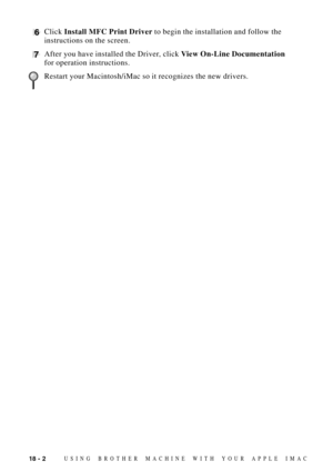 Page 16418 - 2USING BROTHER MACHINE WITH YOUR APPLE IMAC
6Click Install MFC Print Driver to begin the installation and follow the
instructions on the screen.
7After you have installed the Driver, click View On-Line Documentation
for operation instructions.
Restart your Macintosh/iMac so it recognizes the new drivers. 