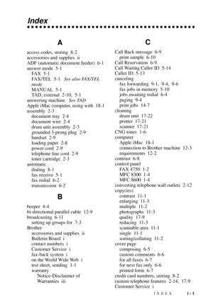 Page 175INDEXI - 1
Index
A
access codes, storing 8-2
accessories and supplies ii
ADF (automatic document feeder) 6-1
answer mode 5-1
FAX 5-1
FAX/TEL 5-1.See also FAX/TEL
mode
MANUAL 5-1
TAD, external 2-10, 5-1
answering machine.See TAD
Apple iMac computer, using with 18-1
assembly 2-3
document tray 2-4
document wire 2-4
drum unit assembly 2-3
grounded 3-prong plug 2-9
handset 2-9
loading paper 2-8
power cord 2-9
telephone line cord 2-9
toner cartridge 2-3
automatic
dialing 8-1
fax receive 5-1
fax redial 6-2...