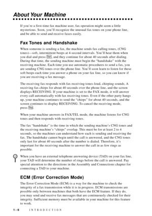 Page 24INTRODUCTION1 - 6
About Your  Machine
If youÕre a first-time fax machine user, fax operation might seem a little
mysterious. Soon, youÕll recognize the unusual fax tones on your phone line,
and be able to send and receive faxes easily.
Fax Tones and Handshake
When someone is sending a fax, the machine sends fax calling tones, (CNG
tones)Ñsoft, intermittent beeps at 4-second intervals. YouÕll hear them when
you dial and press 
Start, and they continue for about 40 seconds after dialing.
During that time,...