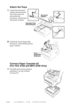Page 28ASSEMBLY AND CONNECTIONS2 - 4
Document
Support
Document Tray
with Extension
Attach the Trays
1Attach the document
support and document
tray with extension,
and unfold the
extension, which holds
documents in place.
2Unfold the Front Output Bin       
Front 
Output Bin
Extension
Extension, which holds printed
pages in place.
Connect Paper Cassette #2
(For FAX 5750 and MFC 8700 Only)
1Carefully pick up the machine
and place it on top of Paper
Cassette #2. 