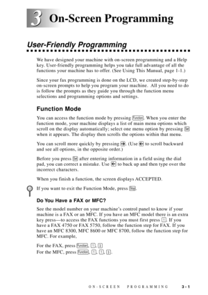 Page 39ON-SCREEN PROGRAMMING3 - 1
3 3
User-Friendly Programming
We have designed your machine with on-screen programming and a Help
key. User-friendly programming helps you take full advantage of all the
functions your machine has to offer. (See Using This Manual, page 1-1.)
Since your fax programming is done on the LCD, we created step-by-step
on-screen prompts to help you program your machine.  All you need to do
is follow the prompts as they guide you through the function menu
selections and programming...