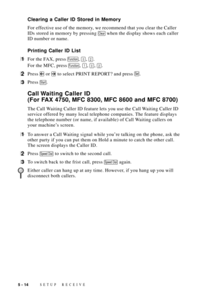 Page 64SETUP RECEIVE5 - 14
Clearing a Caller ID Stored in Memory
For effective use of the memory, we recommend that you clear the Caller
IDs stored in memory by pressing 
Clear when the display shows each caller
ID number or name.
Printing Caller ID List
1For the FAX, press Function, 0, 2.
For the MFC, press 
Function, 1, 0, 2.
2Press  or  to select PRINT REPORT? and press Set.
3Press Start.
Call Waiting Caller ID
(For FAX 4750, MFC 8300, MFC 8600 and MFC 8700)
The Call Waiting Caller ID feature lets you use...