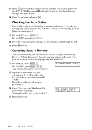 Page 68SETUP SEND6 - 4
5Press 1 if you want to select additional settings. The display returns to
the SETUP SEND menuÑORÑPress 
2 if you are finished choosing
settings and go to Step 6.
6Enter fax number and press Start.
Checking the Jobs Status
Check which jobs are still waiting in memory to be sent. (If no jobs are
waiting, the screen displays NO JOB WAITING.) (See Canceling a Job in
Memory on this page.)
1For the FAX, press Function, 4.
For the MFC, press 
Function, 1, 4.
2If you have multiple jobs waiting,...