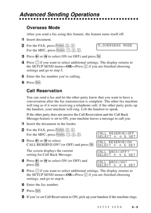 Page 73SETUP SEND6 - 9
Advanced Sending Operations
Overseas Mode
After you send a fax using this feature, the feature turns itself off.
1Insert document.
2For the FAX, press Function, 3, 5. 5.OVERSEAS MODE
For the MFC, press Function, 1, 3, 5.
3Press  or  to select ON (or OFF) and press Set.
4Press 1 if you want to select additional settings. The display returns to
the SETUP SEND menuÑORÑPress 
2 if you are finished choosing
settings and go to step 5.
5Enter the fax number youÕre calling.
6Press Start.
Call...