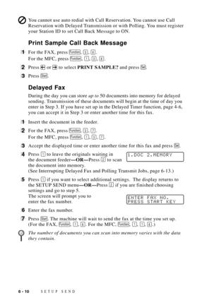 Page 74SETUP SEND6 - 10
You cannot use auto redial with Call Reservation. You cannot use Call
Reservation with Delayed Transmission or with Polling. You must register
your Station ID to set Call Back Message to ON.
Print Sample Call Back Message
1For the FAX, press Function, 3, 6.
For the MFC, press 
Function, 1, 3, 6.
2Press  or  to select PRINT SAMPLE? and press Set.
3Press Start.
Delayed Fax
During the day you can store up to 50 documents into memory for delayed
sending. Transmission of these documents will...