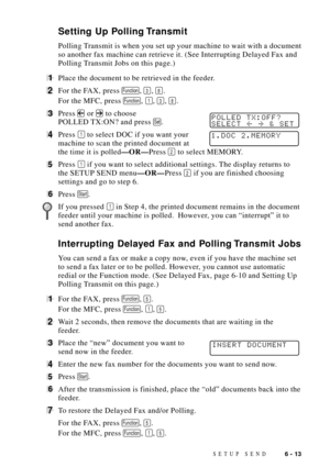 Page 77SETUP SEND6 - 13
Setting Up Polling Transmit
Polling Transmit is when you set up your machine to wait with a document
so another fax machine can retrieve it. (See Interrupting Delayed Fax and
Polling Transmit Jobs on this page.)
1Place the document to be retrieved in the feeder.
2For the FAX, press Function, 3, 8.
For the MFC, press 
Function, 1, 3, 8.
3Press  or  to choosePOLLED TX:OFF?
SELECT  & SETPOLLED TX:ON? and press Set.
4Press 1 to select DOC if you want your1.DOC 2.MEMORYmachine to scan the...