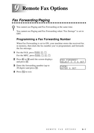 Page 87REMOTE FAX OPTIONS9 - 1
9 9
Fax Forwarding/Paging
You cannot use Paging and Fax Forwarding at the same time.
You cannot use Paging and Fax Forwarding when ÒFax StorageÓ is set to
OFF.
Programming a Fax Forwarding Number
When Fax Forwarding is set to ON, your machine stores the received fax
in memory, then dials the fax number youÕve programmed, and forwards
the fax message.
1For the FAX, press Function, 8, 1.
For the MFC, press 
Function, 1, 8, 1.
2Press  or  until the screen displaysFAX FORWARD?
SELECT...