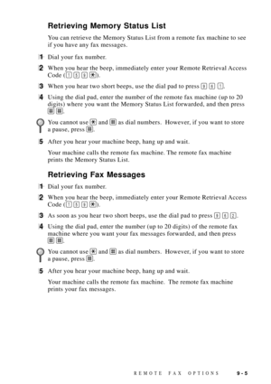 Page 91REMOTE FAX OPTIONS9 - 5
Retrieving Memory Status List
You can retrieve the Memory Status List from a remote fax machine to see
if you have any fax messages.
1Dial your fax number.
2When you hear the beep, immediately enter your Remote Retrieval Access
Code (
1 5 9 ).
3When you hear two short beeps, use the dial pad to press 9 6 1.
4Using the dial pad, enter the number of the remote fax machine (up to 20
digits) where you want the Memory Status List forwarded, and then press
 .
 
You cannot use  and  as...