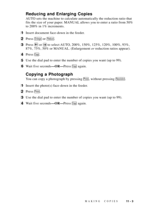 Page 97MAKING COPIES11 - 3
Reducing and Enlarging Copies
AUTO sets the machine to calculate automatically the reduction ratio that
fits the size of your paper. MANUAL allows you to enter a ratio from 50%
to 200% in 1% increments.
1Insert document face-down in the feeder.
2Press Enlarge or Reduce.
3Press  or  to select AUTO, 200%, 150%, 125%, 120%, 100%, 93%,
87%, 75%, 50% or MANUAL. (Enlargement or reduction ratios appear).
4Press Copy.
5Use the dial pad to enter the number of copies you want (up to 99).
6Wait...