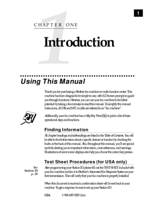 Page 111
1
CHAPTER ONE
Introduction
Using This Manual
Thank you for purchasing a Brother fax machine or multi-function center. This
machine has been designed to be simple to use, with LCD screen prompts to guide
you through functions. However, you can use your fax machine to its fullest
potential by taking a few minutes to read this manual. To simplify the manual
instrucions, all FAX and MFC models are referred to as Òfax machineÓ.
Additionally, your fax machine has a Help Key. Press Help to print a list of...