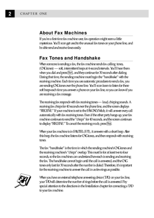 Page 122CHAPTER ONE
About Fax Machines
If youÕre a first-time fax machine user, fax operation might seem a little
mysterious. YouÕll soon get used to the unusual fax tones on your phone line, and
be able send and receive faxes easily.
Fax Tones and Handshake
When someone is sending a fax, the fax machine sends fax calling  tones,
(CNG tones) Ñ soft, intermittent beeps at 4-second intervals. YouÕll hear them
when you dial and press 
Start, and they continue for 30 seconds after dialing.
During that time, the...