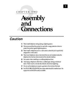 Page 177
2
CHAPTER TWO
Assembly 
and 
Connections
Caution
1Never install telephone wiring during a lightning storm.
2We recommend that this product be used with a surge protection device to
protect the product against lightning storms.
3Never install a telephone jack in a wet location unless the jack is specifically
designed for a wet location.
4Never touch telephone wires or terminals that are not insulated unless the
telephone line has been disconnected at the network interface.
5Use caution when installing...