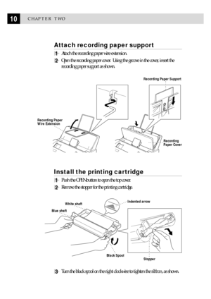 Page 2010CHAPTER TWO
Attach recording paper support
1Attach the recording paper wire extension.
2Open the recording paper cover.  Using the groove in the cover, insert the
recording paper support as shown.
Recording 
Paper Cover
Recording Paper Support
Recording Paper 
Wire Extension
Install the printing cartridge
1Push the OPEN button to open the top cover.
2Remove the stopper for the printing cartridge.
StopperBlack Spool
Blue shaft
White shaftIndented arrow
3Turn the black spool on the right clockwise to...