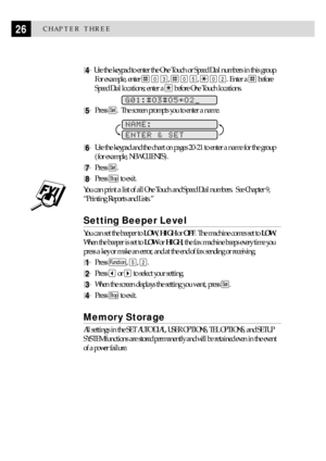 Page 3626CHAPTER THREE
4 Use the keypad to enter the One Touch or Speed Dial numbers in this group.
For example, enter 
 0 3,  0 5,  0 2. Enter a  before
Speed Dial locations; enter a 
 before One Touch locations.
 
G01:#O3#O5*O2
5Press Set.  The screen prompts you to enter a name.
              
NAME:
ENTER & SET
6Use the keypad and the chart on pages 20-21 to enter a name for the group
(for example, NEW CLIENTS).
7Press Set.
8Press Stop to exit.
You can print a list of all One Touch and Speed Dial numbers....