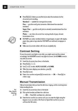 Page 4434CHAPTER FIVE
n
Press Resolution (before you send the fax)to select the resolution for the
document youÕre sending.
Standard Ñ suitable for most typed documents.
Fine Ñ good for small print; transmits a little slower than standard
resolution.
Super Fine Ñ good for small print or artwork; transmits slower than fine
resolution.
Photo Ñ use when document has varying shades of gray; slowest
transmission time.
  
nDO NOT use curled, wrinkled, folded, or ripped paper, or paper with staples,
paper clips, paste...