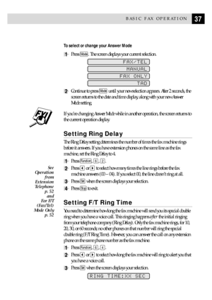 Page 4737BASIC FAX OPERATION
To select or change your Answer Mode
1Press Mode. The screen displays your current selection.
FAX/TEL
MANUAL
FAX ONLY
TAD
2Continue to press Mode until your new selection appears. After 2 seconds, the
screen returns to the date and time display, along with your new Answer
Mode setting.
If youÕre changing Answer Mode while in another operation, the screen returns to
the current operation display.
Setting Ring Delay
The Ring Delay setting determines the number of times the fax machine...