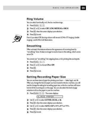 Page 4939BASIC FAX OPERATION
Ring Volume
You can select how loudly, or if, the fax machine rings.
1Press Function,  6, 5.
2Press  or  to select OFF, LOW, MEDIUM, or HIGH.
3Press Set when the screen displays your selection.
4Press Stop to exit.
Even if you select OFF, the ring volume will remain LOW in F/T ringing (double
ringing), and LOW in Call Reservation.
Smoothing
When activated, this feature enhances the appearance of incoming faxes by
ÒsmoothingÓ lines. It takes no longer to receive faxes in this...