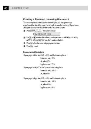Page 5040CHAPTER FIVE
Printing a Reduced Incoming Document
You can always reduce the size of an incoming fax to a fixed percentage,
regardless of the size of the paper (up to legal) in your fax machine. If you choose
AUTO, the fax machine chooses the level of reduction for you.
1Press Function, 5, 5.  The screen displays
5.REDUCTION
2Use  or  to select the reduction ratio you want Ñ AUTO, 93%, 87%,
or 75%.  Choose 100% if you dont want a reduction.
3Press Set when the screen displays your selection.
4Press Stop...