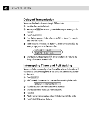 Page 5646CHAPTER SEVEN
Delayed Transmission
You can use this function to send a fax up to 24 hours later.
1Insert the document in the feeder.
2You can press Q.Scan to use memory transmission, or you can send your fax
normally.
3Press Function, 1, 1.
4Enter the time you want the fax to be sent, in 24-hour format (for example,
enter 19:45 for 7:45 PM).
5Wait two seconds (the screen will display Ò1. TIMERÓ), then press Stop. The
screen prompts you to enter the fax number.
        
MEMORY 100%
ENTER FAX NO.
6Enter...