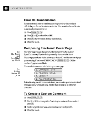 Page 5848CHAPTER SEVEN
Error Re-Transmission
Sometimes there is noise or interference on the phone line, which makes it
difficult for your fax machine to transmit a fax.  You can set the fax machine to
automatically retransmit (re-tx).
1Press Function, 5, 4.
2Press  or  to select ON or OFF.
3Press Set when the screen displays your selection.
4Press Stop to exit.
Composing Electronic Cover Page
Your cover page includes the name/number stored in the One Touch or
Speed Dial memory. If youÕre dialing manually, the...